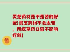 灵芝药材是不是苦的好些(灵芝药材不会太苦，传统草药口感不影响疗效)