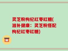 灵芝粉枸杞红枣红糖(滋补健康：灵芝粉搭配枸杞红枣红糖)