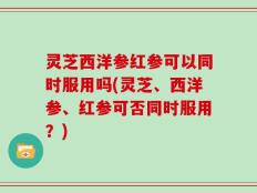 灵芝西洋参红参可以同时服用吗(灵芝、西洋参、红参可否同时服用？)