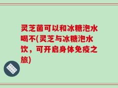 灵芝菌可以和冰糖泡水喝不(灵芝与冰糖泡水饮，可开启身体免疫之旅)