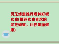 灵芝蜂蜜推荐哪种好呢女生(推荐女生喜欢的灵芝蜂蜜，让你美丽健康)