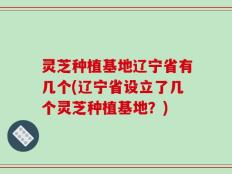 灵芝种植基地辽宁省有几个(辽宁省设立了几个灵芝种植基地？)