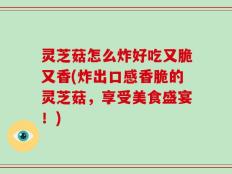 灵芝菇怎么炸好吃又脆又香(炸出口感香脆的灵芝菇，享受美食盛宴！)