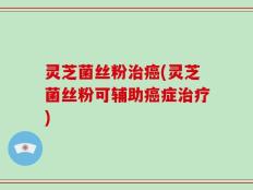 灵芝菌丝粉治癌(灵芝菌丝粉可辅助癌症治疗)