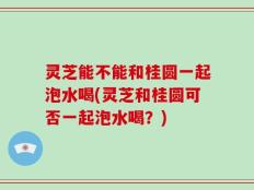 灵芝能不能和桂圆一起泡水喝(灵芝和桂圆可否一起泡水喝？)