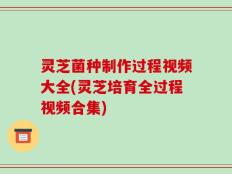 灵芝菌种制作过程视频大全(灵芝培育全过程视频合集)