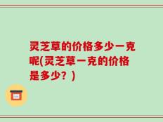 灵芝草的价格多少一克呢(灵芝草一克的价格是多少？)