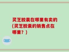 灵芝胶囊在哪里有卖的(灵芝胶囊的销售点在哪里？)
