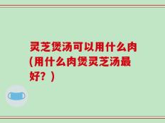 灵芝煲汤可以用什么肉(用什么肉煲灵芝汤最好？)