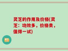 灵芝的作用及价格(灵芝：功效多，价格贵，值得一试)