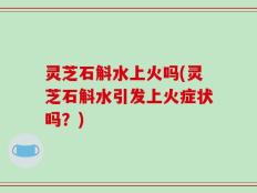 灵芝石斛水上火吗(灵芝石斛水引发上火症状吗？)
