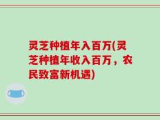 灵芝种植年入百万(灵芝种植年收入百万，农民致富新机遇)
