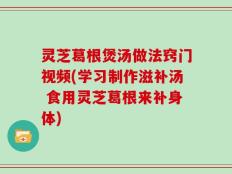 灵芝葛根煲汤做法窍门视频(学习制作滋补汤 食用灵芝葛根来补身体)