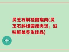 灵芝石斛桂圆瘦肉(灵芝石斛桂圆瘦肉煲，滋味鲜美养生佳品)