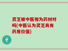 灵芝被中医视为药材对吗(中医认为灵芝具有药用价值)