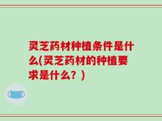 灵芝药材种植条件是什么(灵芝药材的种植要求是什么？)