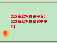 灵芝菌丝粉直销平台(灵芝菌丝粉在线直销平台)