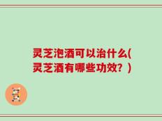 灵芝泡酒可以治什么(灵芝酒有哪些功效？)