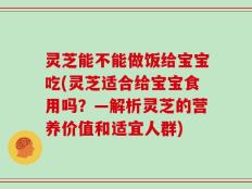 灵芝能不能做饭给宝宝吃(灵芝适合给宝宝食用吗？—解析灵芝的营养价值和适宜人群)