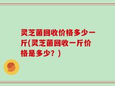 灵芝菌回收价格多少一斤(灵芝菌回收一斤价格是多少？)