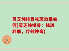 灵芝炖排骨祛斑效果如何(灵芝炖排骨：祛斑利器，疗效神奇)