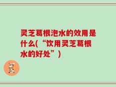 灵芝葛根泡水的效用是什么(“饮用灵芝葛根水的好处”)