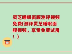 灵芝睡眠面膜测评视频免费(测评灵芝睡眠面膜视频，享受免费试用！)