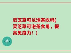 灵芝草可以泡茶吃吗(灵芝草可泡茶食用，提高免疫力！)