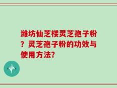 潍坊仙芝楼灵芝孢子粉？灵芝孢子粉的功效与使用方法？