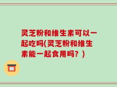 灵芝粉和维生素可以一起吃吗(灵芝粉和维生素能一起食用吗？)
