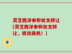 灵芝西洋参粉批文转让(灵芝西洋参粉批文转让，抓住商机！)
