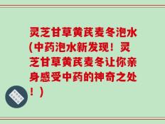 灵芝甘草黄芪麦冬泡水(中药泡水新发现！灵芝甘草黄芪麦冬让你亲身感受中药的神奇之处！)