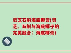 灵芝石斛海底椰膏(灵芝、石斛与海底椰子的完美融合：海底椰膏)