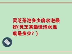 灵芝茶泡多少度水泡最好(灵芝茶最佳泡水温度是多少？)