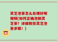 灵芝泡茶怎么处理好呢视频(如何正确泡制灵芝茶？详细教你灵芝泡茶步骤！)