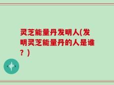 灵芝能量丹发明人(发明灵芝能量丹的人是谁？)