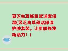 灵芝虫草新肌赋活套保湿(灵芝虫草蕴活保湿护肤套装，让肌肤焕发新活力！)
