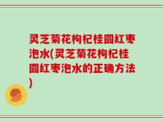 灵芝菊花枸杞桂圆红枣泡水(灵芝菊花枸杞桂圆红枣泡水的正确方法)