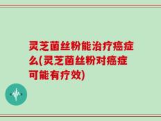 灵芝菌丝粉能治疗癌症么(灵芝菌丝粉对癌症可能有疗效)