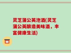 灵芝蒲公英泡酒(灵芝蒲公英酿造美味酒，丰富健康生活)
