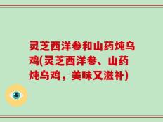 灵芝西洋参和山药炖乌鸡(灵芝西洋参、山药炖乌鸡，美味又滋补)
