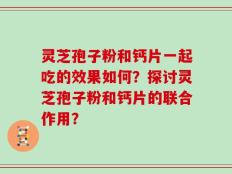 灵芝孢子粉和钙片一起吃的效果如何？探讨灵芝孢子粉和钙片的联合作用？