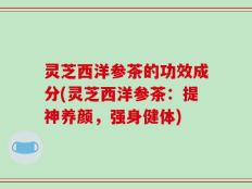 灵芝西洋参茶的功效成分(灵芝西洋参茶：提神养颜，强身健体)