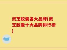 灵芝胶囊各大品牌(灵芝胶囊十大品牌排行榜)