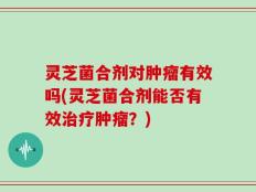 灵芝菌合剂对肿瘤有效吗(灵芝菌合剂能否有效治疗肿瘤？)