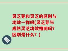 灵芝芽和灵芝的区别与功效一样吗(灵芝芽与成熟灵芝功效相同吗？区别是什么？)