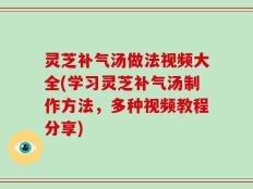 灵芝补气汤做法视频大全(学习灵芝补气汤制作方法，多种视频教程分享)