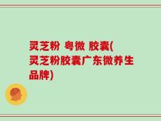 灵芝粉 粤微 胶囊(灵芝粉胶囊广东微养生品牌)
