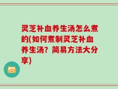 灵芝补血养生汤怎么煮的(如何煮制灵芝补血养生汤？简易方法大分享)