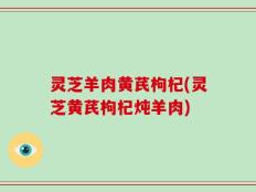 灵芝羊肉黄芪枸杞(灵芝黄芪枸杞炖羊肉)